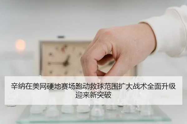 辛纳在美网硬地赛场跑动救球范围扩大战术全面升级迎来新突破