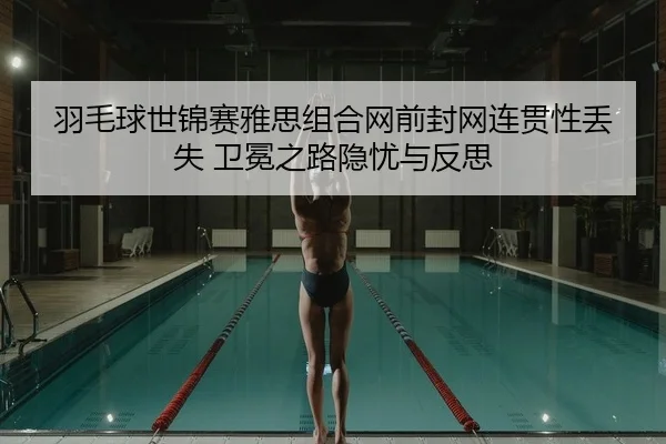 羽毛球世锦赛雅思组合网前封网连贯性丢失 卫冕之路隐忧与反思